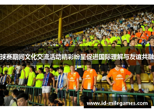 球赛期间文化交流活动精彩纷呈促进国际理解与友谊共融