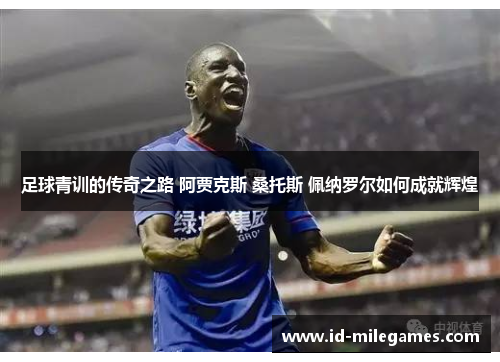 足球青训的传奇之路 阿贾克斯 桑托斯 佩纳罗尔如何成就辉煌