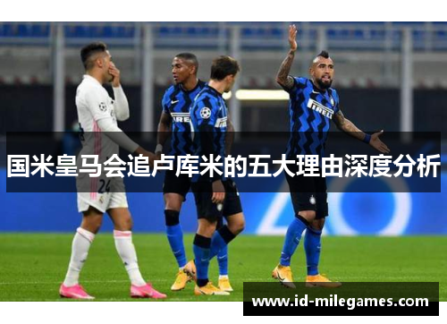 国米皇马会追卢库米的五大理由深度分析