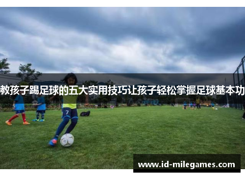 教孩子踢足球的五大实用技巧让孩子轻松掌握足球基本功