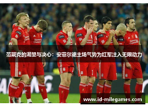 范戴克的渴望与决心：安菲尔德主场气势为红军注入无限动力